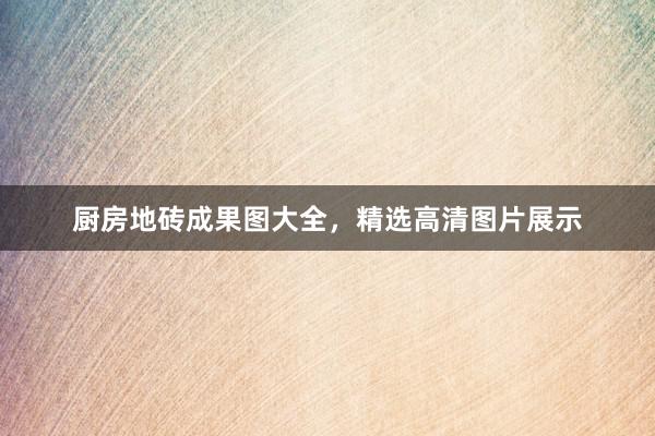 厨房地砖成果图大全，精选高清图片展示